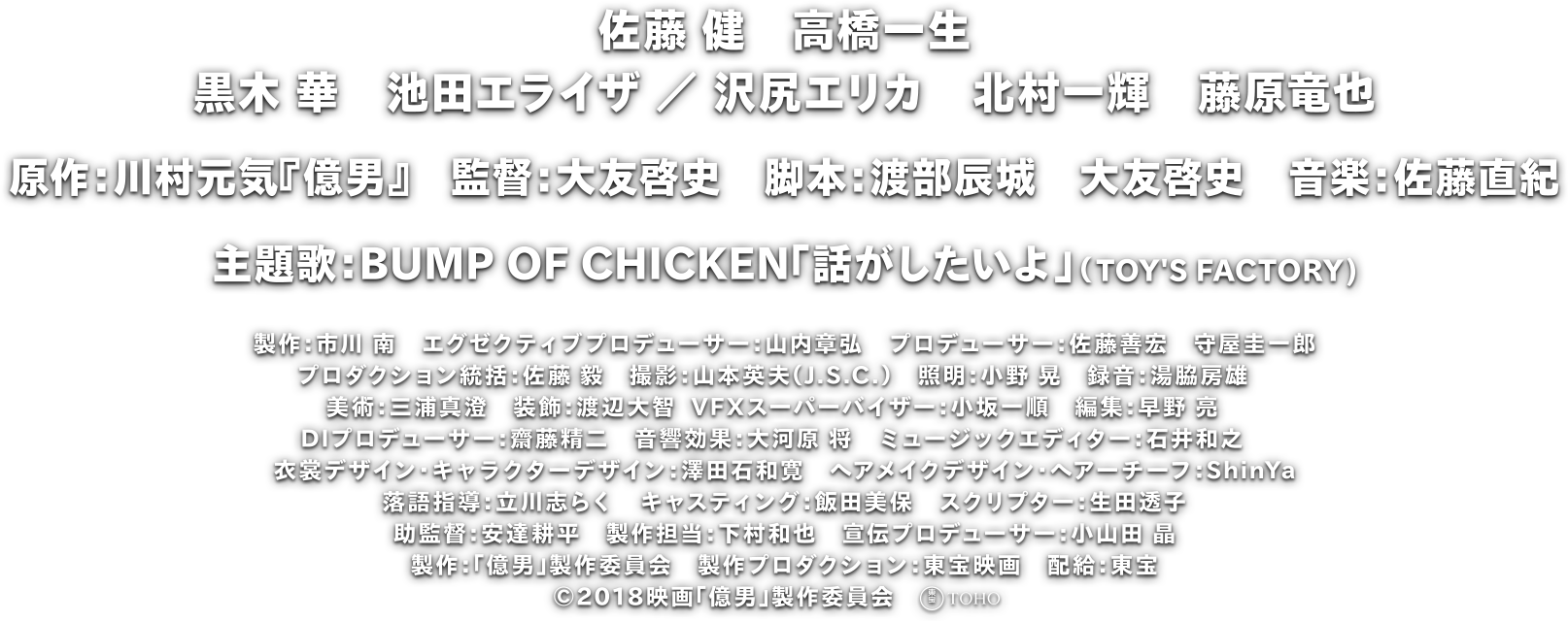 佐藤 健　高橋一生
				黒木 華　池田エライザ ／ 沢尻エリカ　北村一輝　藤原竜也
				原作：川村元気『億男』　監督：大友啓史　脚本：渡部辰城　大友啓史　音楽：佐藤直紀
				主題歌：BUMP OF CHICKEN「話がしたいよ」（TOY'S FACTORY)
				製作：市川 南　エグゼクティブプロデューサー：山内章弘　プロデューサー：佐藤善宏　守屋圭一郎
				プロダクション統括：佐藤 毅　撮影：山本英夫（J.S.C.）　照明：小野 晃　録音：湯脇房雄　
				美術：三浦真澄　装飾：渡辺大智  VFXスーパーバイザー：小坂一順　編集：早野 亮　
				DIプロデューサー：齋藤精二　音響効果：大河原 将　ミュージックエディター：石井和之　
				衣裳デザイン・キャラクターデザイン：澤田石和寛　ヘアメイクデザイン・ヘアーチーフ：ShinYa
				落語指導：立川志らく　キャスティング：飯田美保　スクリプター：生田透子
				助監督：安達耕平　製作担当：下村和也　宣伝プロデューサー：小山田 晶
				製作：「億男」製作委員会　製作プロダクション：東宝映画　配給：東宝
				©2018映画「億男」製作委員会